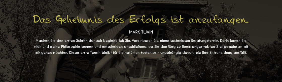 Das Geheimnis des Erfolgs ist anzufangen.  MARK TWAIN Machen Sie den ersten Schritt, danach begleite ich Sie. Vereinbaren Sie einen kostenlosen Beratungstermin. Darin lernen Sie mich und meine Philosophie kennen und entscheiden anschlieend, ob Sie den Weg zu Ihrem angestrebten Ziel gemeinsam mit mir gehen mchten. Dieser erste Termin bleibt fr Sie natrlich kostenlos - unabhngig davon, wie Ihre Entscheidung ausfllt.
